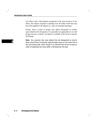 Introductory User’s Guide
8 - 4 Overlapping Area Objects
8
area object with a slab property assignment in the same location. In ad-
dition, area objects assigned as openings lose all surface loads that may
have been applied to the objects (i.e., they are unloaded openings).
Finally, when it comes to design, area objects designated as column
types should not be designed as it is generally not appropriate to use slab
design rules for a column. An option is available on the forms to specify
No Design.
Note: As a general rule, area objects that are designated as column
types should have a thickness approximately equal to five times that of
the surrounding slab, which results in an element that will be at least an
order of magnitude two times stiffer in bending than the slab.
 