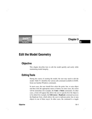 Objective 9 - 1
9
Chapter 9
Edit the Model Geometry
Objective
This chapter describes how to edit the model quickly and easily while
maintaining model integrity.
EditingTools
During the course of creating the model, the user may need to edit the
model. Table 9-1 identifies the various edit command available in SAFE.
Some are familiar Windows commands.
In most cases, the user should first select the point, line, or area object
and then click the appropriate menu or button. In some cases, the action
will be immediate (for example, the Undo or Redo commands). In other
cases, a form will appear that allows the user to specify how the object is
to be edited (for example, the Edit menu > Replicate command accesses
the Replicate form, which allows the user to replicate point, line or area
objects in one of three ways). In other cases, the command is a toggle
SAFE™SAFE™
 