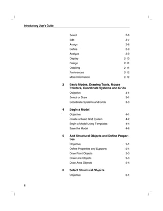 Introductory User's Guide
ii
Select 2-6
Edit 2-7
Assign 2-8
Define 2-9
Analyze 2-9
Display 2-10
Design 2-11
Detailing 2-11
Preferences 2-12
More Information 2-12
3 Basic Modes, Drawing Tools, Mouse
Pointers, Coordinate Systems and Grids
Objective 3-1
Select or Draw 3-1
Coordinate Systems and Grids 3-3
4 Begin a Model
Objective 4-1
Create a Basic Grid System 4-2
Begin a Model Using Templates 4-4
Save the Model 4-6
5 Add Structural Objects and Define Proper-
ties
Objective 5-1
Define Properties and Supports 5-1
Draw Point Objects 5-3
Draw Line Objects 5-3
Draw Area Objects 5-4
6 Select Structural Objects
Objective 6-1
 
