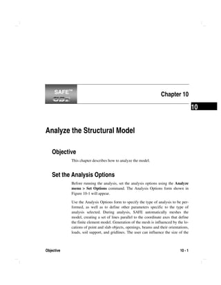 Objective 10 - 1
10
Chapter 10
Analyze the Structural Model
Objective
This chapter describes how to analyze the model.
Set the Analysis Options
Before running the analysis, set the analysis options using the Analyze
menu > Set Options command. The Analysis Options form shown in
Figure 10-1 will appear.
Use the Analysis Options form to specify the type of analysis to be per-
formed, as well as to define other parameters specific to the type of
analysis selected. During analysis, SAFE automatically meshes the
model, creating a set of lines parallel to the coordinate axes that define
the finite element model. Generation of the mesh is influenced by the lo-
cations of point and slab objects, openings, beams and their orientations,
loads, soil support, and gridlines. The user can influence the size of the
SAFE™SAFE™
 