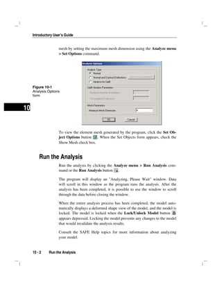 Introductory User’s Guide
10 - 2 Run the Analysis
10
mesh by setting the maximum mesh dimension using the Analyze menu
> Set Options command.
To view the element mesh generated by the program, click the Set Ob-
ject Options button . When the Set Objects form appears, check the
Show Mesh check box.
Run the Analysis
Run the analysis by clicking the Analyze menu > Run Analysis com-
mand or the Run Analysis button .
The program will display an "Analyzing, Please Wait" window. Data
will scroll in this window as the program runs the analysis. After the
analysis has been completed, it is possible to use the window to scroll
through the data before closing the window.
When the entire analysis process has been completed, the model auto-
matically displays a deformed shape view of the model, and the model is
locked. The model is locked when the Lock/Unlock Model button
appears depressed. Locking the model prevents any changes to the model
that would invalidate the analysis results.
Consult the SAFE Help topics for more information about analyzing
your model.
Figure 10-1
Analysis Options
form
 