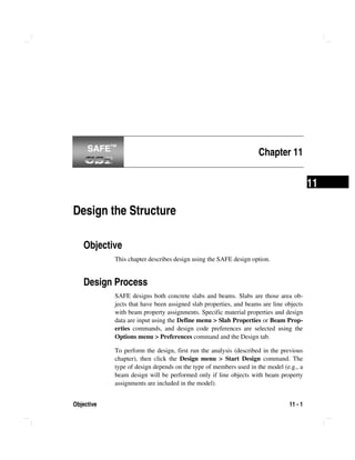Objective 11 - 1
11
Chapter 11
Design the Structure
Objective
This chapter describes design using the SAFE design option.
Design Process
SAFE designs both concrete slabs and beams. Slabs are those area ob-
jects that have been assigned slab properties, and beams are line objects
with beam property assignments. Specific material properties and design
data are input using the Define menu > Slab Properties or Beam Prop-
erties commands, and design code preferences are selected using the
Options menu > Preferences command and the Design tab.
To perform the design, first run the analysis (described in the previous
chapter), then click the Design menu > Start Design command. The
type of design depends on the type of members used in the model (e.g., a
beam design will be performed only if line objects with beam property
assignments are included in the model).
SAFE™SAFE™
 