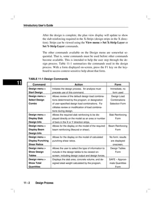 Introductory User’s Guide
11 - 2 Design Process
11
After the design is complete, the plan view display will update to show
the slab reinforcing required in the X-Strips (design strips in the X direc-
tion). Strips can be viewed using the View menu > Set X-Strip Layer or
Set Y-Strip Layer commands.
The other commands available on the Design menu are somewhat se-
quential. That is, some commands must be used before other commands
become available. This is intended to help the user step through the de-
sign process. Table 11-1 summarizes the commands used in the design
process. With a form displayed on-screen, press the F1 key on the key-
board to access context-sensitive help about that form.
TABLE 11-1 Design Commands
Command Action Form
Design menu >
Start Design
Initiates the design process. An analysis must
precede use of this command.
Immediate, no
form used
Design menu >
Select Design
Combo
Allows review of the default design load combina-
tions determined by the program, or designation
of user-specified design load combinations. Fa-
cilitates review or modification of load combina-
tions during design.
Design Load
Combinations
Selection Form
Design menu >
Display Slab
Design Info
Allows the required slab reinforcing to be dis-
played directly on the model as an area or number
of bars in the X or Y direction strips.
Slab Reinforcing
Form
Design menu >
Display Beam
Design Info
Allows for the display on the model of the required
beam reinforcing (flexural or shear).
Beam Reinforcing
Form
Design menu >
Display Punching
Shear Ratios
Allows for the display on the model of calculated
punching shear ratios.
No form; results
are displayed
onscreen.
Design menu >
Show Design
Tables
Allows the user to select the type of information to
include in the design tables to be viewed on-
screen, including design output and design forces.
Design Tables
Form
Design menu >
Show Total
Quantities
Displays the slab area, concrete volume, and de-
signed steel weight calculated by the program.
SAFE – Approxi-
mate Quantities
Form
 