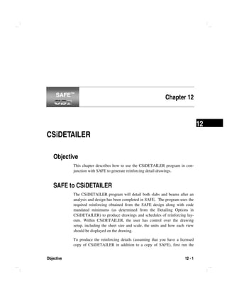 Objective 12 - 1
12
Chapter 12
CSiDETAILER
Objective
This chapter describes how to use the CSiDETAILER program in con-
junction with SAFE to generate reinforcing detail drawings.
SAFE to CSiDETAILER
The CSiDETAILER program will detail both slabs and beams after an
analysis and design has been completed in SAFE. The program uses the
required reinforcing obtained from the SAFE design along with code
mandated minimums (as determined from the Detailing Options in
CSiDETAILER) to produce drawings and schedules of reinforcing lay-
outs. Within CSiDETAILER, the user has control over the drawing
setup, including the sheet size and scale, the units and how each view
should be displayed on the drawing.
To produce the reinforcing details (assuming that you have a licensed
copy of CSiDETAILER in addition to a copy of SAFE), first run the
SAFE™SAFE™
 