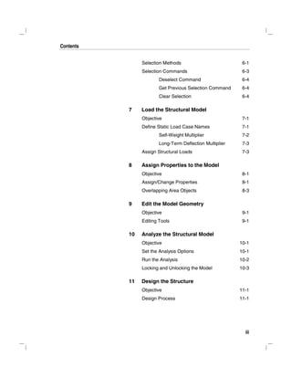 Contents
iii
Selection Methods 6-1
Selection Commands 6-3
Deselect Command 6-4
Get Previous Selection Command 6-4
Clear Selection 6-4
7 Load the Structural Model
Objective 7-1
Define Static Load Case Names 7-1
Self-Weight Multiplier 7-2
Long-Term Deflection Multiplier 7-3
Assign Structural Loads 7-3
8 Assign Properties to the Model
Objective 8-1
Assign/Change Properties 8-1
Overlapping Area Objects 8-3
9 Edit the Model Geometry
Objective 9-1
Editing Tools 9-1
10 Analyze the Structural Model
Objective 10-1
Set the Analysis Options 10-1
Run the Analysis 10-2
Locking and Unlocking the Model 10-3
11 Design the Structure
Objective 11-1
Design Process 11-1
 
