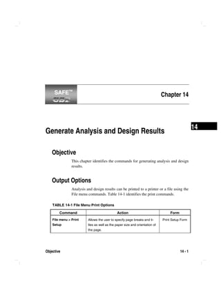 Objective 14 - 1
14
Chapter 14
Generate Analysis and Design Results
Objective
This chapter identifies the commands for generating analysis and design
results.
Output Options
Analysis and design results can be printed to a printer or a file using the
File menu commands. Table 14-1 identifies the print commands.
TABLE 14-1 File Menu Print Options
Command Action Form
File menu > Print
Setup
Allows the user to specify page breaks and ti-
tles as well as the paper size and orientation of
the page.
Print Setup Form
SAFE™SAFE™
 
