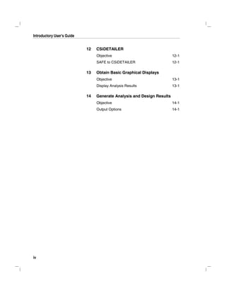 Introductory User's Guide
iv
12 CSiDETAILER
Objective 12-1
SAFE to CSiDETAILER 12-1
13 Obtain Basic Graphical Displays
Objective 13-1
Display Analysis Results 13-1
14 Generate Analysis and Design Results
Objective 14-1
Output Options 14-1
 
