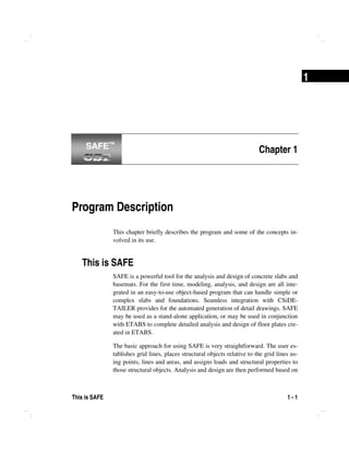 This is SAFE 1 - 1
1
Chapter 1
Program Description
This chapter briefly describes the program and some of the concepts in-
volved in its use.
This is SAFE
SAFE is a powerful tool for the analysis and design of concrete slabs and
basemats. For the first time, modeling, analysis, and design are all inte-
grated in an easy-to-use object-based program that can handle simple or
complex slabs and foundations. Seamless integration with CSiDE-
TAILER provides for the automated generation of detail drawings. SAFE
may be used as a stand-alone application, or may be used in conjunction
with ETABS to complete detailed analysis and design of floor plates cre-
ated in ETABS.
The basic approach for using SAFE is very straightforward. The user es-
tablishes grid lines, places structural objects relative to the grid lines us-
ing points, lines and areas, and assigns loads and structural properties to
those structural objects. Analysis and design are then performed based on
SAFE™SAFE™
 