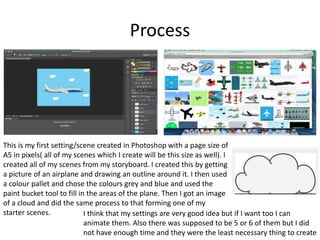 Process
This is my first setting/scene created in Photoshop with a page size of
A5 in pixels( all of my scenes which I create will be this size as well). I
created all of my scenes from my storyboard. I created this by getting
a picture of an airplane and drawing an outline around it. I then used
a colour pallet and chose the colours grey and blue and used the
paint bucket tool to fill in the areas of the plane. Then I got an image
of a cloud and did the same process to that forming one of my
starter scenes. I think that my settings are very good idea but if I want too I can
animate them. Also there was supposed to be 5 or 6 of them but I did
not have enough time and they were the least necessary thing to create
 