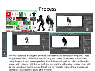 Process
The next part was making the enemies the enemies are zombies in my game. These
images were found of the internet and copy and pasted I then drew around them
using the pencil tool drawing pixel outlines. I then used a colour pallet to fill up the
spaces with colours, I did this for both the boy and the girl zombie most of them will
be the same but if I were making this all the way I would change there clothes and
sometimes even remove some of there limbs
 
