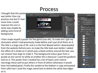 Process
I then made myself a poster for the game (size A4). To make this I got my
characters which I had previously made before and I put all of them on it.
The title is a large size of 36 and is in the font Blazed which I downloaded
from the website DaFont.com, to make the title look even better I added
the effect of a stroke on it which puts a black outline around the text, you
can choose how large to make it. The background colour goes from a
purple at one corner to white at another this is because I used the gradient
tool on it. This poster that I created has a lot of layers and I had to
rearrange these well to put others in front of others otherwise it would
have not looked good. Finally the symbol at the bottom is copy and pasted
from safari but I used the magic wand tool to delete the white box edges
on it.
I thought that this poster
was better than my
practice one but if I had
more time I could
improve this one in
some way maybe by
adding some kind of
background.
 