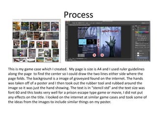 Process
This is my game case which I created. My page is size is A4 and I used ruler guidelines
along the page to find the center so I could draw the two lines either side where the
page folds. The background is a image of graveyard found on the internet. The hands
was taken off of a poster and I then took out the rubber tool and rubbed around the
image so it was just the hand showing. The text is in “stencil std” and the text size was
font 60 and this looks very well for a prison escape type game or movie, I did not put
any effects on the title. I looked on the internet at similar game cases and took some of
the ideas from the images to include similar things on my poster.
 