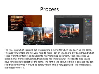 Process
The final task which I carried out was creating a menu for when you open up the game.
This was very simple and not very hard to make I got an image of a city background which
I liked from the internet and put it into my Photoshop document. Then I searched up
other menus from other games, this helped me find out what I needed to type in and
have for options to select for the game. The font is the colour red this is because you can
see it well otherwise it would be barely visible. This is very good and I like what it looks
like exactly how it is.
 