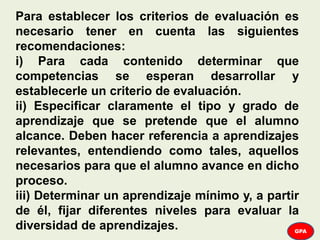 Para establecer los criterios de evaluación es
necesario tener en cuenta las siguientes
recomendaciones:
i) Para cada contenido determinar que
competencias se esperan desarrollar y
establecerle un criterio de evaluación.
ii) Especificar claramente el tipo y grado de
aprendizaje que se pretende que el alumno
alcance. Deben hacer referencia a aprendizajes
relevantes, entendiendo como tales, aquellos
necesarios para que el alumno avance en dicho
proceso.
iii) Determinar un aprendizaje mínimo y, a partir
de él, fijar diferentes niveles para evaluar la
diversidad de aprendizajes. GPA
 