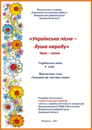 Комунальна установа
«Районний методичний кабінет»
Покровської районної ради
Донецької області
«Українська пісня –
душа народу»
Урок – казка
Українська мова
6 клас
Навчальна тема
«Іменник як частина мови»
Розробку підготувала
Саніна Світлана Іванівна,
учитель української мови та літератури
Новоекономічної ЗОШ І-ІІІ ступенів
Покровської районної ради
Донецької області
Покровськ - 2017
 