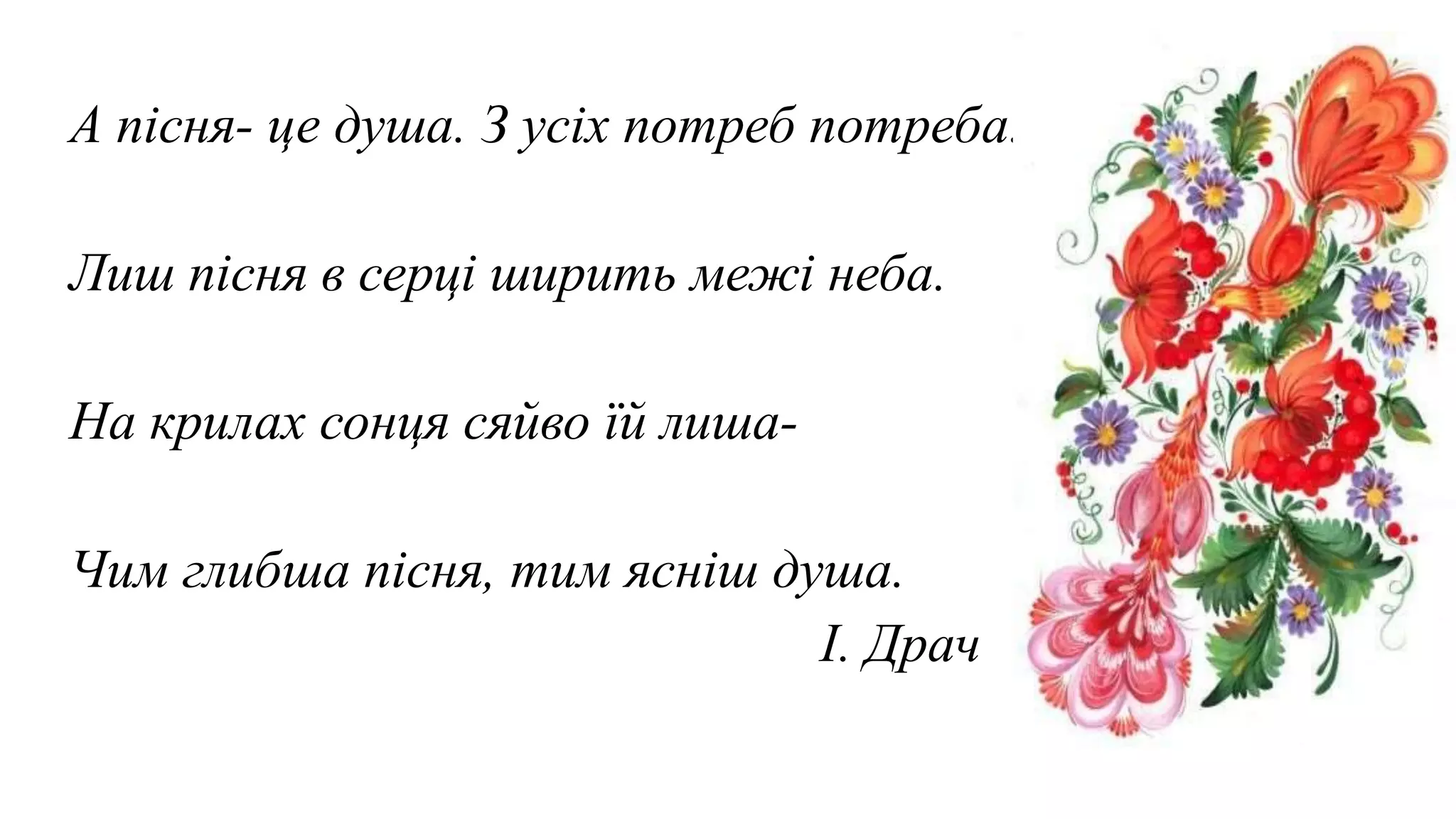 А пісня- це душа. З усіх потреб потреба.
Лиш пісня в серці ширить межі неба.
На крилах сонця сяйво їй лиша-
Чим глибша пісня, тим ясніш душа.
І. Драч
 