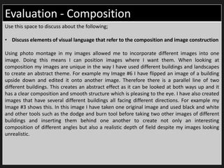 Evaluation - Composition
Use this space to discuss about the following;
• Discuss elements of visual language that refer to the composition and image construction
Using photo montage in my images allowed me to incorporate different images into one
image. Doing this means I can position images where I want them. When looking at
composition my images are unique in the way I have used different buildings and landscapes
to create an abstract theme. For example my Image #6 I have flipped an image of a building
upside down and edited it onto another image. Therefore there is a parallel line of two
different buildings. This creates an abstract effect as it can be looked at both ways up and it
has a clear composition and smooth structure which is pleasing to the eye. I have also created
images that have several different buildings all facing different directions. For example my
Image #3 shows this. In this image I have taken one original image and used black and white
and other tools such as the dodge and burn tool before taking two other images of different
buildings and inserting them behind one another to create not only an interesting
composition of different angles but also a realistic depth of field despite my images looking
unrealistic.
 