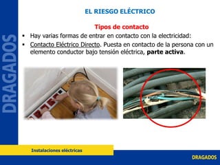 Tipos de contacto
 Hay varias formas de entrar en contacto con la electricidad:
 Contacto Eléctrico Directo. Puesta en contacto de la persona con un
elemento conductor bajo tensión eléctrica, parte activa.
EL RIESGO ELÉCTRICO
Instalaciones eléctricas
 