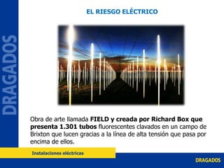 Obra de arte llamada FIELD y creada por Richard Box que
presenta 1.301 tubos fluorescentes clavados en un campo de
Brixton que lucen gracias a la línea de alta tensión que pasa por
encima de ellos.
EL RIESGO ELÉCTRICO
Instalaciones eléctricas
 