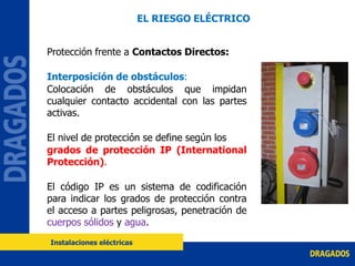Protección frente a Contactos Directos:
Interposición de obstáculos:
Colocación de obstáculos que impidan
cualquier contacto accidental con las partes
activas.
El nivel de protección se define según los
grados de protección IP (International
Protección).
El código IP es un sistema de codificación
para indicar los grados de protección contra
el acceso a partes peligrosas, penetración de
cuerpos sólidos y agua.
EL RIESGO ELÉCTRICO
Instalaciones eléctricas
 