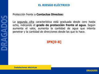 Protección frente a Contactos Directos:
La segunda cifra característica está graduada desde cero hasta
ocho, indicando el grado de protección frente al agua. Según
aumenta el valor, aumenta la cantidad de agua que intenta
penetrar y la cantidad de direcciones desde las que lo hace.
IPX[0-8]
EL RIESGO ELÉCTRICO
Instalaciones eléctricas
 