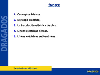 ÍNDICE
1. Conceptos básicos.
2. El riesgo eléctrico.
3. La instalación eléctrica de obra.
4. Líneas eléctricas aéreas.
5. Líneas eléctricas subterráneas.
Instalaciones eléctricas
 