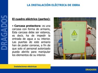 El cuadro eléctrico (partes):
• Carcasa protectora: es una
carcasa con forma de armario,
Esta carcasa debe ser estanca,
es decir, ha de impedir la
entrada de agua a su interior.
Las puertas de este armario
han de poder cerrarse, a fin de
que solo el personal autorizado
pueda abrirlo para manipular
los elementos de su interior.
LA INSTALACIÓN ELÉCTRICA DE OBRA
Instalaciones eléctricas
 