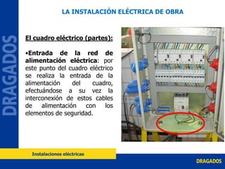 El cuadro eléctrico (partes):
•Entrada de la red de
alimentación eléctrica: por
este punto del cuadro eléctrico
se realiza la entrada de la
alimentación del cuadro,
efectuándose a su vez la
interconexión de estos cables
de alimentación con los
elementos de seguridad.
LA INSTALACIÓN ELÉCTRICA DE OBRA
Instalaciones eléctricas
 