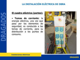 El cuadro eléctrico (partes):
• Tomas de corriente: la
energía eléctrica, una vez que
pasa por los elementos de
seguridad, es conducida a las
tomas de corriente, para su
distribución a los puntos de
consumo.
LA INSTALACIÓN ELÉCTRICA DE OBRA
Instalaciones eléctricas
 
