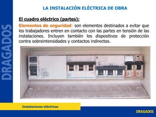 El cuadro eléctrico (partes):
Elementos de seguridad: son elementos destinados a evitar que
los trabajadores entren en contacto con las partes en tensión de las
instalaciones. Incluyen también los dispositivos de protección
contra sobreintensidades y contactos indirectos.
LA INSTALACIÓN ELÉCTRICA DE OBRA
Instalaciones eléctricas
 