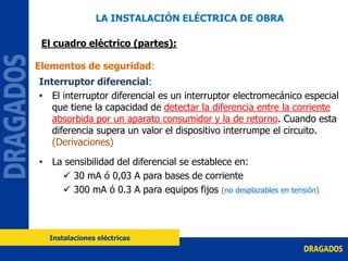 Interruptor diferencial:
• El interruptor diferencial es un interruptor electromecánico especial
que tiene la capacidad de detectar la diferencia entre la corriente
absorbida por un aparato consumidor y la de retorno. Cuando esta
diferencia supera un valor el dispositivo interrumpe el circuito.
(Derivaciones)
• La sensibilidad del diferencial se establece en:
 30 mA ó 0,03 A para bases de corriente
 300 mA ó 0.3 A para equipos fijos (no desplazables en tensión)
Elementos de seguridad:
LA INSTALACIÓN ELÉCTRICA DE OBRA
El cuadro eléctrico (partes):
Instalaciones eléctricas
 