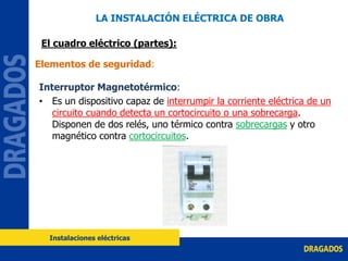 Interruptor Magnetotérmico:
• Es un dispositivo capaz de interrumpir la corriente eléctrica de un
circuito cuando detecta un cortocircuito o una sobrecarga.
Disponen de dos relés, uno térmico contra sobrecargas y otro
magnético contra cortocircuitos.
Elementos de seguridad:
LA INSTALACIÓN ELÉCTRICA DE OBRA
El cuadro eléctrico (partes):
Instalaciones eléctricas
 