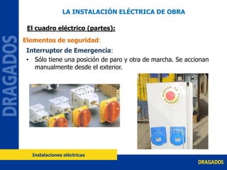 Interruptor de Emergencia:
• Sólo tiene una posición de paro y otra de marcha. Se accionan
manualmente desde el exterior.
Elementos de seguridad:
LA INSTALACIÓN ELÉCTRICA DE OBRA
El cuadro eléctrico (partes):
Instalaciones eléctricas
 