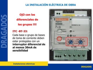 ITC -BT-33:
Cada base o grupo de bases
de toma de corriente deben
estar protegidos con un
interruptor diferencial de
al menos 30mA de
sensibilidad
OjO con los
diferenciales de
los grupos !!!!
LA INSTALACIÓN ELÉCTRICA DE OBRA
Instalaciones eléctricas
 