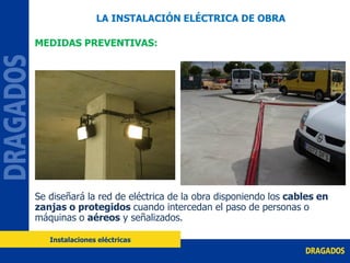 MEDIDAS PREVENTIVAS:
Se diseñará la red de eléctrica de la obra disponiendo los cables en
zanjas o protegidos cuando intercedan el paso de personas o
máquinas o aéreos y señalizados.
LA INSTALACIÓN ELÉCTRICA DE OBRA
Instalaciones eléctricas
 