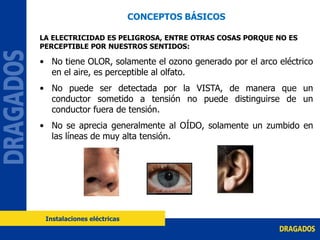CONCEPTOS BÁSICOS
LA ELECTRICIDAD ES PELIGROSA, ENTRE OTRAS COSAS PORQUE NO ES
PERCEPTIBLE POR NUESTROS SENTIDOS:
• No tiene OLOR, solamente el ozono generado por el arco eléctrico
en el aire, es perceptible al olfato.
• No puede ser detectada por la VISTA, de manera que un
conductor sometido a tensión no puede distinguirse de un
conductor fuera de tensión.
• No se aprecia generalmente al OÍDO, solamente un zumbido en
las líneas de muy alta tensión.
Instalaciones eléctricas
 