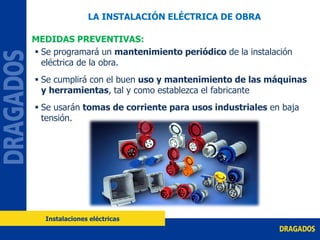  Se programará un mantenimiento periódico de la instalación
eléctrica de la obra.
 Se cumplirá con el buen uso y mantenimiento de las máquinas
y herramientas, tal y como establezca el fabricante
 Se usarán tomas de corriente para usos industriales en baja
tensión.
MEDIDAS PREVENTIVAS:
LA INSTALACIÓN ELÉCTRICA DE OBRA
Instalaciones eléctricas
 