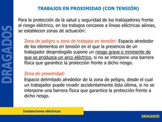TRABAJOS EN PROXIMIDAD (CON TENSIÓN)
Para la protección de la salud y seguridad de los trabajadores frente
al riesgo eléctrico, en los trabajos cercanos a líneas eléctricas aéreas,
se establecen zonas de actuación:
Zona de peligro o zona de trabajos en tensión: Espacio alrededor
de los elementos en tensión en el que la presencia de un
trabajador desprotegido supone un riesgo grave e inminente de
que se produzca un arco eléctrico, si no se interpone una barrera
física que garantice la protección frente a dicho riesgo.
Zona de proximidad:
Espacio delimitado alrededor de la zona de peligro, desde el cual
un trabajador puede invadir accidentalmente ésta última, si no se
interpone una barrera física que garantice la protección frente a
dicho riesgo.
Instalaciones eléctricas
 
