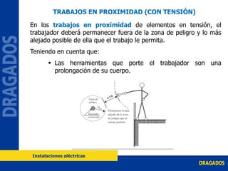 En los trabajos en proximidad de elementos en tensión, el
trabajador deberá permanecer fuera de la zona de peligro y lo más
alejado posible de ella que el trabajo le permita.
Teniendo en cuenta que:
 Las herramientas que porte el trabajador son una
prolongación de su cuerpo.
Instalaciones eléctricas
TRABAJOS EN PROXIMIDAD (CON TENSIÓN)
 