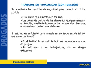 Se adoptarán las medidas de seguridad para reducir al mínimo
posible:
El número de elementos en tensión.
Las zonas de peligro de los elementos que permanezcan
en tensión, mediante la colocación de pantallas, barreras,
envolventes o protectores aislantes.
Si esto no es suficiente para impedir un contacto accidental con
elementos en tensión:
Se delimitará la zona de trabajo con respecto a la zona
de peligro.
Se informará a los trabajadores, de los riesgos
existentes.
Instalaciones eléctricas
TRABAJOS EN PROXIMIDAD (CON TENSIÓN)
 