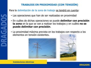 Para la delimitación de la zona de trabajo se tendrá en cuenta:
• Las operaciones que han de ser realizadas en proximidad
• En cuáles de dichas operaciones se puede delimitar con precisión
la zona en la que se van a realizar los trabajos y en cuáles no se
puede delimitar con precisión.
• La proximidad máxima prevista en los trabajos con respecto a los
elementos en tensión existentes.
Instalaciones eléctricas
TRABAJOS EN PROXIMIDAD (CON TENSIÓN)
 