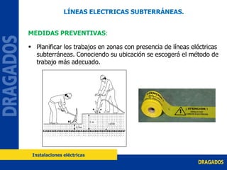 LÍNEAS ELECTRICAS SUBTERRÁNEAS.
MEDIDAS PREVENTIVAS:
 Planificar los trabajos en zonas con presencia de líneas eléctricas
subterráneas. Conociendo su ubicación se escogerá el método de
trabajo más adecuado.
Instalaciones eléctricas
 