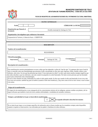 6. MEDICINA TRADICIONAL
Fecha CÓDIGO DE LA FICHA
Organización o investigadores que realizaron el inventario
Ubicación geográfica
Departamento Municipios
Origen de la manifestación
Tiempos y periodicidad en la que se desarrolla la manifestación
SI NO Si responde afirmativo describa brevemente:
Corporación de Turismo y Cultura de Sucre - CORPOTUR
Descripción de la manifestación :
Esta manifestación consiste principalmente en rezar a niños que han adquirido o sufren de "mal de ojos". Es oportuno decir que el mal de
ojos es conocido como una sintomatología que presenta el niño, encontrando en ellos ojos rojos, lagrimeo, fiebre, fastidio, manos y pies
calientes, entre otros. Se cree que hay personas que tienen "el ojo malo para los niños"; es decir, que tienen muchas energías negativas que
los niños absorben y que los enferman y aún más cuando los pequeños no están bautizados. Por tanto existen personas que han heredado
rezos para contrarrestar estas sintomatologías.
El rezo se hace durante tres días, finalizados los cuales el niño queda sanado. Se dice que cuando el niño está bautizado el rezo sirve más.
Los rezos son secretos, también hay para la lombriz (cuando el niño tiene lombrices), y hay otros como el de los siete viernes, rezar la mano
o los aritos.
El origen de esta manifestación es una conjugación de los conocimientos místicos de los indígenas, quienes curaban con plantas y de los
negros africanos que también a través de rezos curaban enfermedades y mordeduras de animales venenosos.
No se trata de que tenga o no un tiempo específico de realización, pero es bueno resaltar que los rezanderos siempre están disponibles
cuando se requiere su intervención o son solicitados por los padres o familiares de niños enfermos.
DESCRIPCIÓN
Nombres de la manifestación:
REZANDEROS
Sucre Santiago de Tolú
Corregimientos o
Veredas
MUNICIPIO SANTIAGO DE TOLÚ
JEFATURA DE TURISMO MUNICIPAL - CASA DE LA CULTURA
FICHA DE REGISTRO DE LAS MANIFESTACIONES DEL PATRIMONIO CULTURAL INMATERIAL
DATOS GENERALES
Organización que financió el
inventario
Alcaldía municipal de Santiago de Tolú
REZANDEROS 1 de 3
 