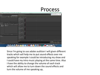 Process
Since I’m going to use adobe audition I will given different
tracks which will help me to put sound effects over me
speaking for example I could be introducing my show and
I could have my intro music playing at the same time. Also
I have the ability to change the volume of each track
which will allow me to turn down the sound effects and
turn the volume of me speaking up,
 