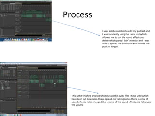 Process
I used adobe audition to edit my podcast and
I was constantly using the razor tool which
allowed me to cut the sound effects and
delete which parts I didn’t need as well I was
able to spread the audio out which made the
podcast longer.
This is the finished product which has all the audio files I have used which
have been cut down also I have spread me talking out as there is a mix of
sound effects, I also changed the volume of the sound effects also I changed
the volume
 