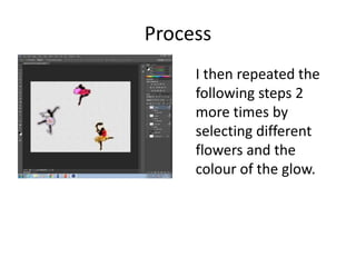 Process
I then repeated the
following steps 2
more times by
selecting different
flowers and the
colour of the glow.
 