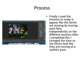 Process
• Finally I used the
timeline to make it
appear like the fairies
are moving by moving
each fairy
independently on the
different sections after
I completed this I
changed the time so
the fairies look like
they are moving at a
realistic pace.
 