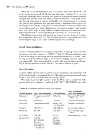 108  N.A. Hanania and M. Cazzola
While the use of anticholinergics may be associated with class side effects, such
as dry mouth, an increased risk of glaucoma, and urinary retention. However, when
used in recommended doses, currently used agents are generally safe as the quaternary
nitrogen atom prevents them from being systemically absorbed. These agents should
also be used with caution in patients with bladder neck obstruction due to prostatism,
and patients with glaucoma. The long-term safety of tiotropium over 4  years was
investigated in the UPLIFT study (25). This study showed no cardiovascular risks from
the use of tiotropium over 4 years. Furthermore, a recent meta-analysis which included
more than 19,000 subjects with COPD revealed that tiotropium was associated with a
reduction in the risk of all-cause mortality, CV mortality, and CV events (92).
Theophylline is associated with tremors and nausea, and less frequently with car-
diac arrhythmias and seizures (93). The risk of such adverse events can be reduced by
monitoring the drug’s plasma levels and reducing the dose accordingly.
Novel Bronchodilators
Several new bronchodilators are currently being studied in ongoing clinical trials that
may improve the future treatment of COPD(94) (Table 6.5). The current opinion is that
it will be advantageous to develop inhalers containing combination of several classes
of long-acting bronchodilator drugs in an attempt to simplify treatment regimes as
much as possible. Other agents include b2
-agonists, which can be administered once a
day or through nebulization, PDE4
inhibitors, and other combination agents.
Novel b2
-Agonists
A variety of beta-agonists with longer half lives are currently under development with
the hopes of achieving once daily dosing (95). These isomeric preparations are hypoth-
esized to have fewer side effects than the existing LABAs.
Once-daily b2
-adrenoceptor agonists (ultra LABAs), such as carmoterol, inda-
caterol, milveterol, vilanterol, olodaterol, LAS-100977, PF-00610355, are under
Table 6.5  Novel bronchodilators under development.
Novel b2
-agonists Novel Anticholinergics PDE4 inhibitors
Novel b2
-agonists + 
Novel Anticholinergics
Indacaterol Glycopyrronium (NVA-
237)
Roflumilast Indacaterol + NVA-237
(QVA-149)
Carmoterol Aclidinium Cilomilast Carmoterol + tiotropium
Milveterol Darotropium bromide AWD12–281
(GSK842470)
Olodaterol + tiotropium
Vilanterol GSK-573719 NVP-ABE171 Formoterol + aclidinium
Olodaterol TD-4208 GRC-3886 Formoterol + glycopyr-
rolate
LAS-100977 CHF 5407 V11294 Vilanterol + GSK-573719
PF-00610355 QAT370 HT0712
BEA-2180BR Tetomilast
Trospium Tofimilast
Dexpirronium GSK256066
PF-3715455 or
PF-3635659
 