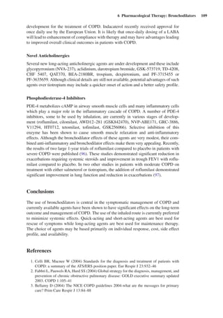 6  Pharmacological Therapy: Bronchodilators  109
development for the treatment of COPD. Indacaterol recently received approval for
once daily use by the European Union. It is likely that once-daily dosing of a LABA
will lead to enhancement of compliance with therapy and may have advantages leading
to improved overall clinical outcomes in patients with COPD.
Novel Anticholinergics
Several new long-acting anticholinergic agents are under development and these include
glycopyrronium (NVA-237), aclidinium, darotropium bromide, GSK-573719, TD-4208,
CHF 5407, QAT370, BEA-2180BR, trospium, dexpirronium, and PF-3715455 or
PF-3635659. Although clinical details are still not available, potential advantages of such
agents over tiotropium may include a quicker onset of action and a better safety profile.
Phosphodiesterase-4 Inhibitors
PDE-4 metabolizes cAMP in airway smooth muscle cells and many inflammatory cells
which play a major role in the inflammatory cascade of COPD. A number of PDE-4
inhibitors, some to be used by inhalation, are currently in various stages of develop-
ment (roflumilast, cilomilast, AWD12–281 (GSK842470), NVP-ABE171, GRC-3886,
V11294, HT0712, tetomilast, tofimilast, GSK256066). Selective inhibition of this
enzyme has been shown to cause smooth muscle relaxation and anti-inflammatory
effects. Although the bronchodilator effects of these agents are very modest, their com-
bined anti-inflammatory and bronchodilator effects make them very appealing. Recently,
the results of two large 1-year trials of roflumilast compared to placebo in patients with
severe COPD were published (96). These studies demonstrated significant reduction in
exacerbations requiring systemic steroids and improvement in trough FEV1 with roflu-
milast compared to placebo. In two other studies in patients with moderate COPD on
treatment with either salmeterol or tiotropium, the addition of roflumilast demonstrated
significant improvement in lung function and reduction in exacerbations (97).
Conclusions
The use of bronchodilators is central in the symptomatic management of COPD and
currently available agents have been shown to have significant effects on the long-term
outcome and management of COPD. The use of the inhaled route is currently preferred
to minimize systemic effects. Quick-acting and short-acting agents are best used for
rescue of symptoms while long-acting agents are best used for maintenance therapy.
The choice of agents may be based primarily on individual response, cost, side effect
profile, and availability.
References
	 1.	Celli BR, Macnee W (2004) Standards for the diagnosis and treatment of patients with
COPD: a summary of the ATS/ERS position paper. Eur Respir J 23:932–46
	 2.	Fabbri L, Pauwels RA, Hurd SS (2004) Global strategy for the diagnosis, management, and
prevention of chronic obstructive pulmonary disease: GOLD executive summary updated
2003. COPD 1:105–41
	 3.	Bellamy D (2004) The NICE COPD guidelines 2004-what are the messages for primary
care? Prim Care Respir J 13:84–88
 