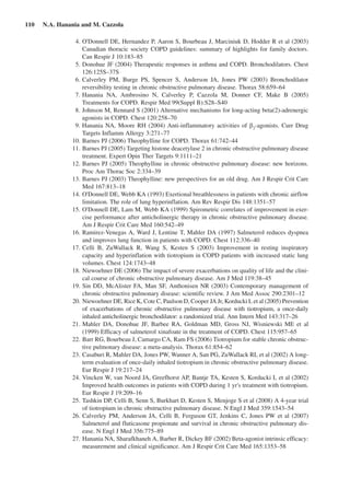 110  N.A. Hanania and M. Cazzola
	 4.	O'Donnell DE, Hernandez P, Aaron S, Bourbeau J, Marciniuk D, Hodder R et al (2003)
Canadian thoracic society COPD guidelines: summary of highlights for family doctors.
Can Respir J 10:183–85
	 5.	Donohue JF (2004) Therapeutic responses in asthma and COPD. Bronchodilators. Chest
126:125S–37S
	 6.	Calverley PM, Burge PS, Spencer S, Anderson JA, Jones PW (2003) Bronchodilator
reversibility testing in chronic obstructive pulmonary disease. Thorax 58:659–64
	 7.	Hanania NA, Ambrosino N, Calverley P, Cazzola M, Donner CF, Make B (2005)
Treatments for COPD. Respir Med 99(Suppl B):S28–S40
	 8.	Johnson M, Rennard S (2001) Alternative mechanisms for long-acting beta(2)-adrenergic
agonists in COPD. Chest 120:258–70
	 9.	Hanania NA, Moore RH (2004) Anti-inflammatory activities of b2
-agonists. Curr Drug
Targets Inflamm Allergy 3:271–77
	 10.	Barnes PJ (2006) Theophylline for COPD. Thorax 61:742–44
	 11.	Barnes PJ (2005) Targeting histone deacetylase 2 in chronic obstructive pulmonary disease
treatment. Expert Opin Ther Targets 9:1111–21
	 12.	Barnes PJ (2005) Theophylline in chronic obstructive pulmonary disease: new horizons.
Proc Am Thorac Soc 2:334–39
	 13.	Barnes PJ (2003) Theophylline: new perspectives for an old drug. Am J Respir Crit Care
Med 167:813–18
	 14.	O'Donnell DE, Webb KA (1993) Exertional breathlessness in patients with chronic airflow
limitation. The role of lung hyperinflation. Am Rev Respir Dis 148:1351–57
	 15.	O'Donnell DE, Lam M, Webb KA (1999) Spirometric correlates of improvement in exer-
cise performance after anticholinergic therapy in chronic obstructive pulmonary disease.
Am J Respir Crit Care Med 160:542–49
	 16.	Ramirez-Venegas A, Ward J, Lentine T, Mahler DA (1997) Salmeterol reduces dyspnea
and improves lung function in patients with COPD. Chest 112:336–40
	 17.	Celli B, ZuWallack R, Wang S, Kesten S (2003) Improvement in resting inspiratory
capacity and hyperinflation with tiotropium in COPD patients with increased static lung
volumes. Chest 124:1743–48
	 18.	Niewoehner DE (2006) The impact of severe exacerbations on quality of life and the clini-
cal course of chronic obstructive pulmonary disease. Am J Med 119:38–45
	 19.	Sin DD, McAlister FA, Man SF, Anthonisen NR (2003) Contemporary management of
chronic obstructive pulmonary disease: scientific review. J Am Med Assoc 290:2301–12
	 20.	Niewoehner DE, Rice K, Cote C, Paulson D, Cooper JA Jr, Korducki L et al (2005) Prevention
of exacerbations of chronic obstructive pulmonary disease with tiotropium, a once-daily
inhaled anticholinergic bronchodilator: a randomized trial. Ann Intern Med 143:317–26
	 21.	Mahler DA, Donohue JF, Barbee RA, Goldman MD, Gross NJ, Wisniewski ME et  al
(1999) Efficacy of salmeterol xinafoate in the treatment of COPD. Chest 115:957–65
	 22.	Barr RG, Bourbeau J, Camargo CA, Ram FS (2006) Tiotropium for stable chronic obstruc-
tive pulmonary disease: a meta-analysis. Thorax 61:854–62
	 23.	Casaburi R, Mahler DA, Jones PW, Wanner A, San PG, ZuWallack RL et al (2002) A long-
term evaluation of once-daily inhaled tiotropium in chronic obstructive pulmonary disease.
Eur Respir J 19:217–24
	 24.	Vincken W, van Noord JA, Greefhorst AP, Bantje TA, Kesten S, Korducki L et al (2002)
Improved health outcomes in patients with COPD during 1 yr's treatment with tiotropium.
Eur Respir J 19:209–16
	 25.	Tashkin DP, Celli B, Senn S, Burkhart D, Kesten S, Menjoge S et al (2008) A 4-year trial
of tiotropium in chronic obstructive pulmonary disease. N Engl J Med 359:1543–54
	 26.	Calverley PM, Anderson JA, Celli B, Ferguson GT, Jenkins C, Jones PW et  al (2007)
Salmeterol and fluticasone propionate and survival in chronic obstructive pulmonary dis-
ease. N Engl J Med 356:775–89
	 27.	Hanania NA, Sharafkhaneh A, Barber R, Dickey BF (2002) Beta-agonist intrinsic efficacy:
measurement and clinical significance. Am J Respir Crit Care Med 165:1353–58
 
